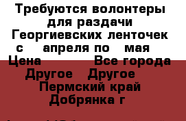 Требуются волонтеры для раздачи Георгиевских ленточек с 30 апреля по 9 мая. › Цена ­ 2 000 - Все города Другое » Другое   . Пермский край,Добрянка г.